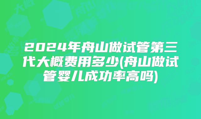2024年舟山做试管第三代大概费用多少(舟山做试管婴儿成功率高吗)