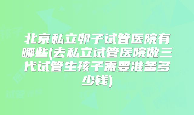 北京私立卵子试管医院有哪些(去私立试管医院做三代试管生孩子需要准备多少钱)