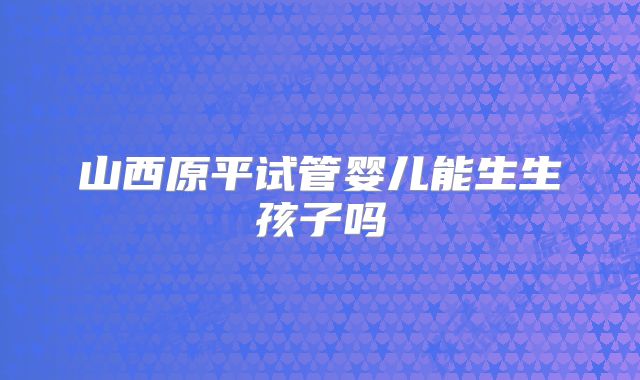 山西原平试管婴儿能生生孩子吗