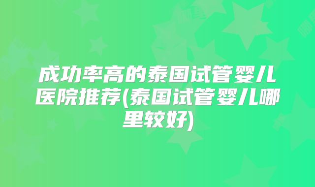 成功率高的泰国试管婴儿医院推荐(泰国试管婴儿哪里较好)