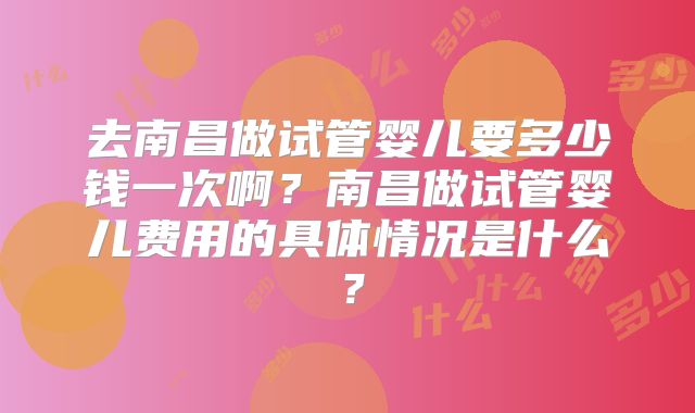 去南昌做试管婴儿要多少钱一次啊？南昌做试管婴儿费用的具体情况是什么？