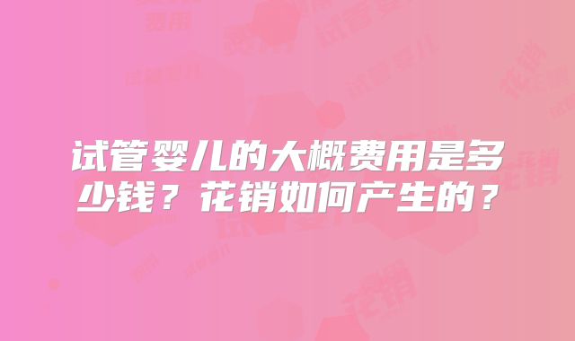 试管婴儿的大概费用是多少钱?花销如何产生的?