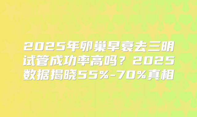 2025年卵巢早衰去三明试管成功率高吗？2025数据揭晓55%-70%真相
