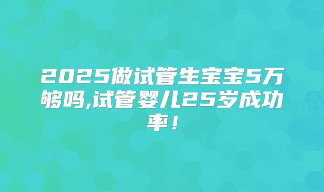 2025做试管生宝宝5万够吗,试管婴儿25岁成功率！