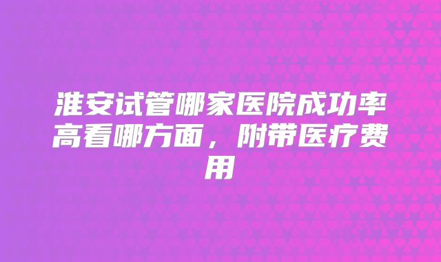 淮安试管哪家医院成功率高看哪方面，附带医疗费用