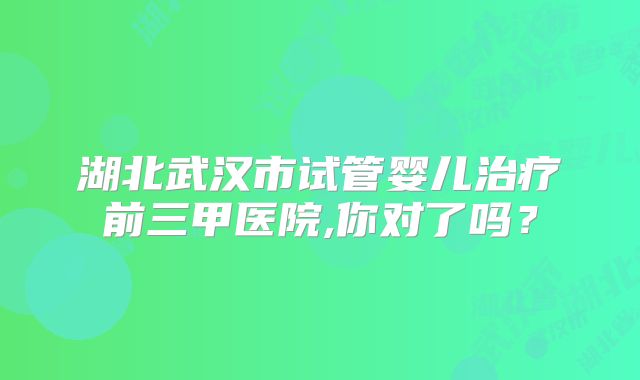 湖北武汉市试管婴儿治疗前三甲医院,你对了吗？