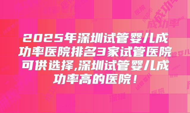 2025年深圳试管婴儿成功率医院排名3家试管医院可供选择,深圳试管婴儿成功率高的医院！