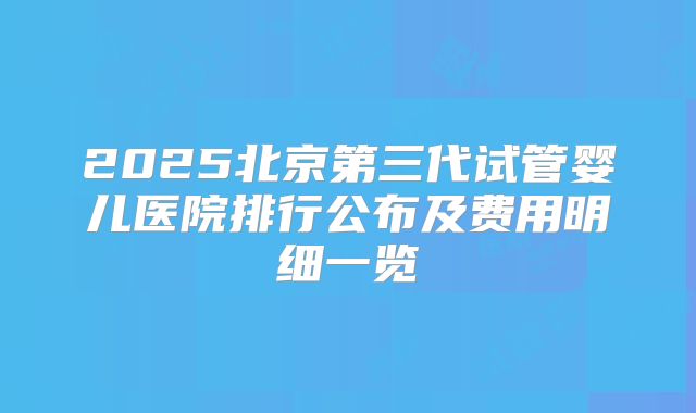 2025北京第三代试管婴儿医院排行公布及费用明细一览