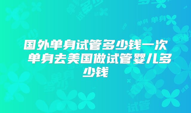 国外单身试管多少钱一次 单身去美国做试管婴儿多少钱