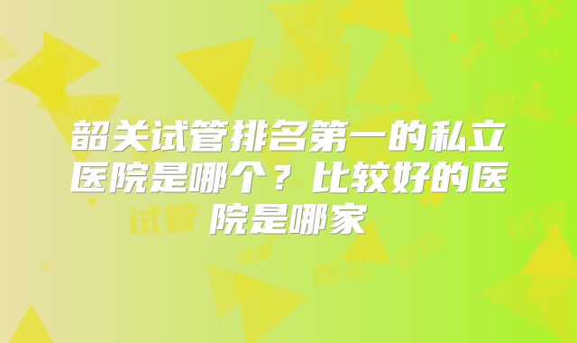 韶关试管排名第一的私立医院是哪个？比较好的医院是哪家
