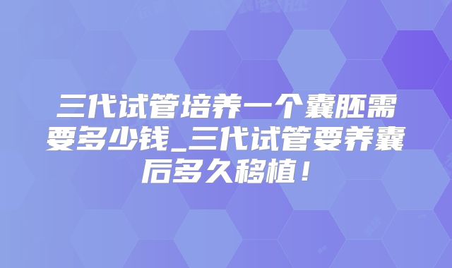 三代试管培养一个囊胚需要多少钱_三代试管要养囊后多久移植！