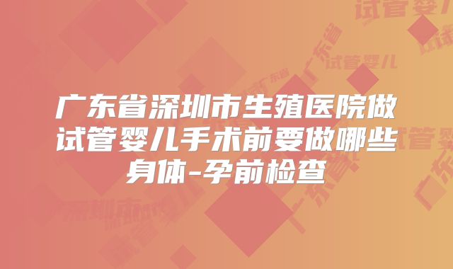 广东省深圳市生殖医院做试管婴儿手术前要做哪些身体-孕前检查