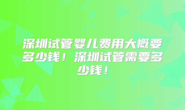 深圳试管婴儿费用大概要多少钱！深圳试管需要多少钱！
