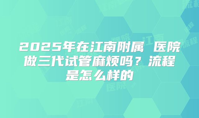2025年在江南附属 医院做三代试管麻烦吗?流程是怎么样的