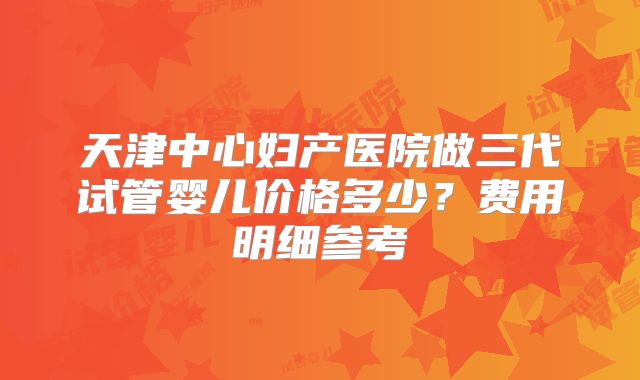 天津中心妇产医院做三代试管婴儿价格多少？费用明细参考