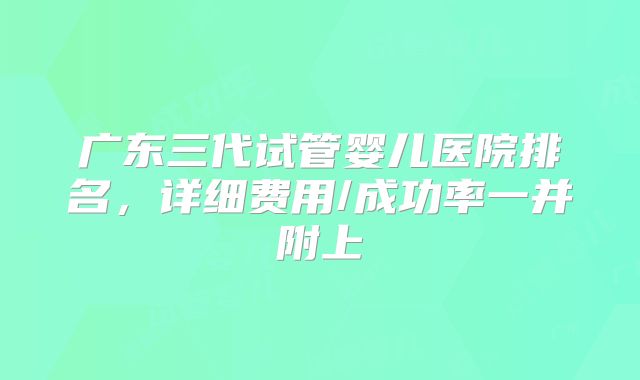 广东三代试管婴儿医院排名，详细费用/成功率一并附上