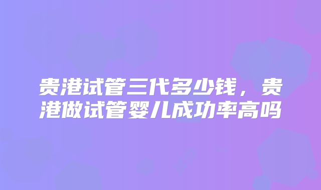 贵港试管三代多少钱，贵港做试管婴儿成功率高吗
