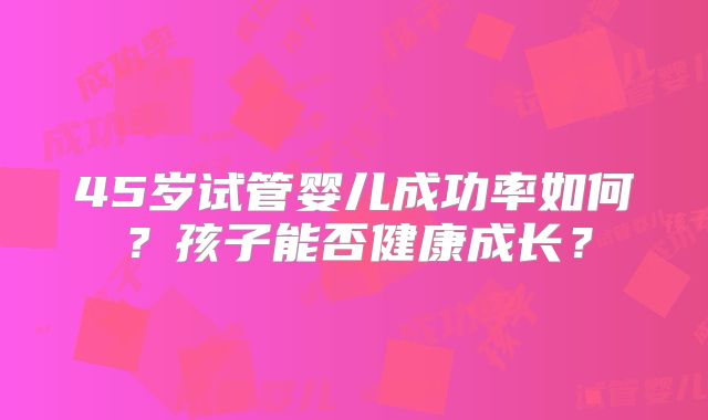 45岁试管婴儿成功率如何？孩子能否健康成长？