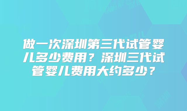 做一次深圳第三代试管婴儿多少费用？深圳三代试管婴儿费用大约多少？