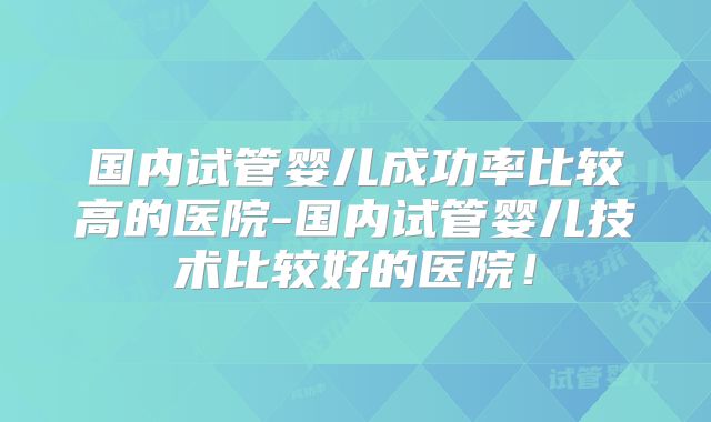 国内试管婴儿成功率比较高的医院-国内试管婴儿技术比较好的医院！