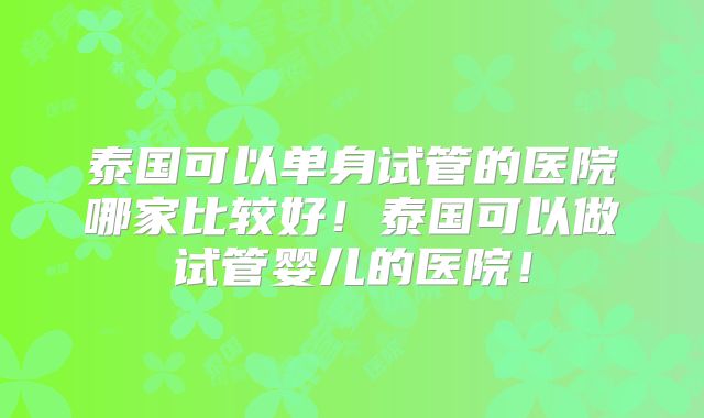 泰国可以单身试管的医院哪家比较好！泰国可以做试管婴儿的医院！
