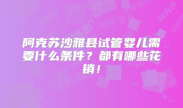 阿克苏沙雅县试管婴儿需要什么条件?都有哪些花销!