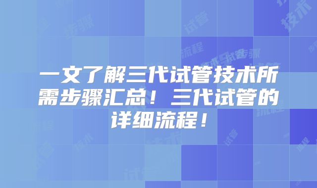 一文了解三代试管技术所需步骤汇总！三代试管的详细流程！
