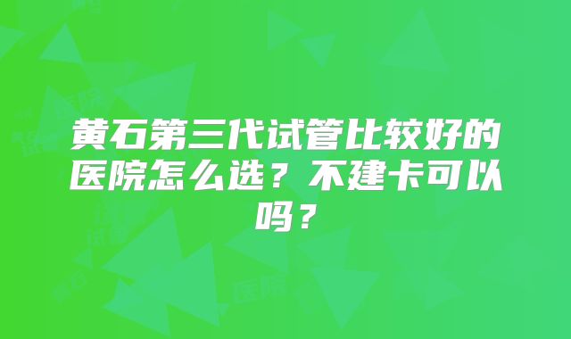 黄石第三代试管比较好的医院怎么选?不建卡可以吗?