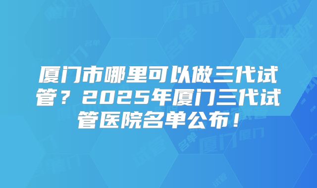 厦门市哪里可以做三代试管？2025年厦门三代试管医院名单公布！