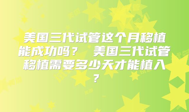 美国三代试管这个月移植能成功吗? 美国三代试管移植需要多少天才能植入?