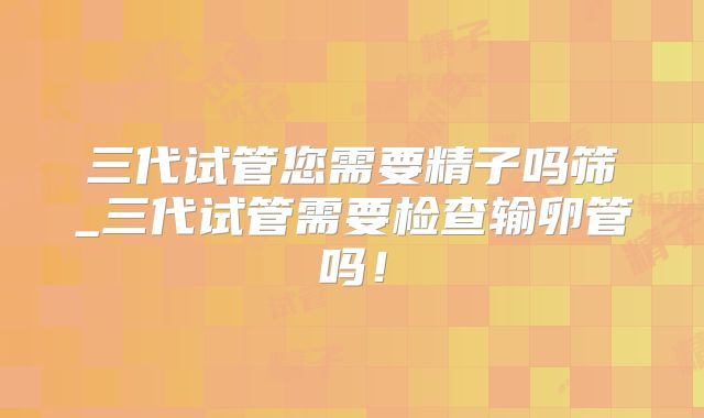 三代试管您需要精子吗筛_三代试管需要检查输卵管吗！