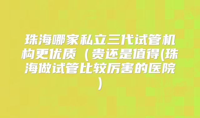 珠海哪家私立三代试管机构更优质(贵还是值得(珠海做试管比较厉害的医院)