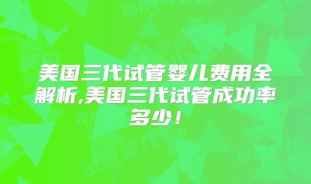 美国三代试管婴儿费用全解析,美国三代试管成功率多少!