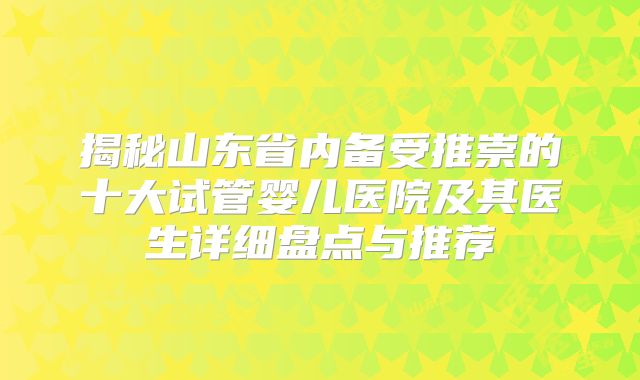 揭秘山东省内备受推崇的十大试管婴儿医院及其医生详细盘点与推荐