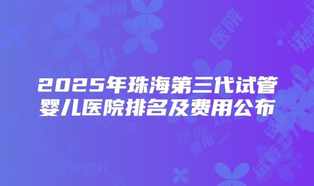 2025年珠海第三代试管婴儿医院排名及费用公布