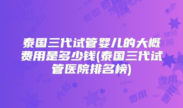 泰国三代试管婴儿的大概费用是多少钱(泰国三代试管医院排名榜)
