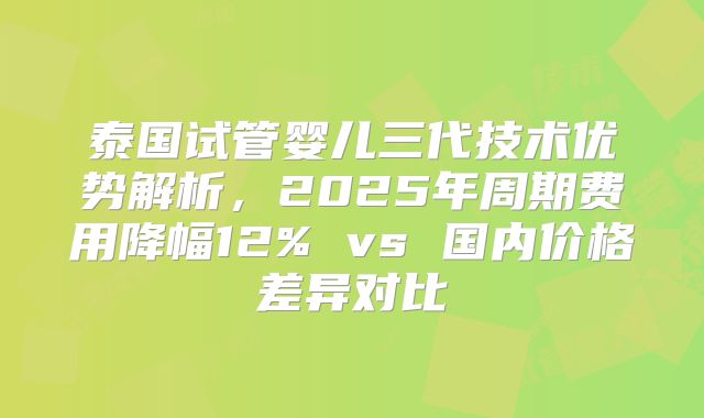 泰国试管婴儿三代技术优势解析，2025年周期费用降幅12% vs 国内价格差异对比