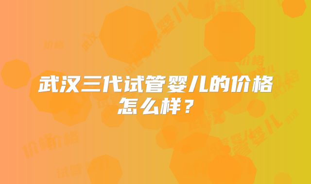 武汉三代试管婴儿的价格怎么样？