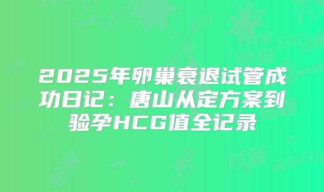 2025年卵巢衰退试管成功日记：唐山从定方案到验孕HCG值全记录