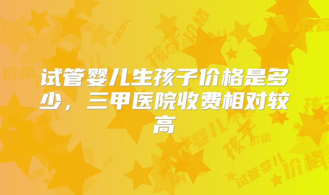 试管婴儿生孩子价格是多少，三甲医院收费相对较高