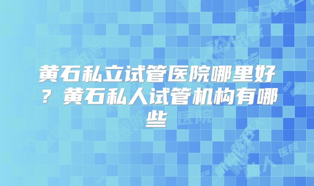 黄石私立试管医院哪里好？黄石私人试管机构有哪些