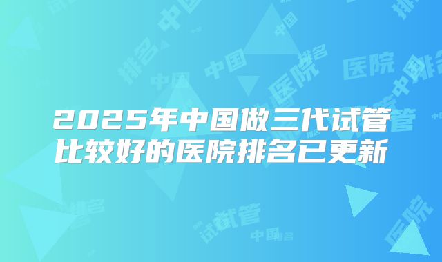 2025年中国做三代试管比较好的医院排名已更新