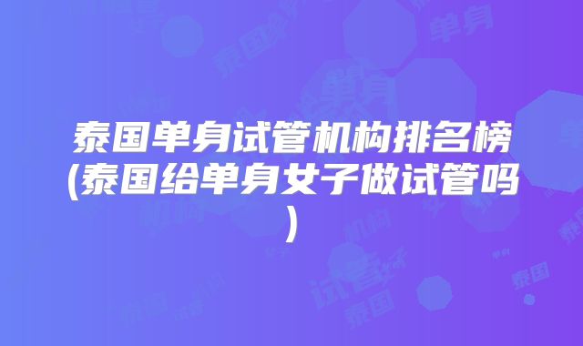 泰国单身试管机构排名榜(泰国给单身女子做试管吗)