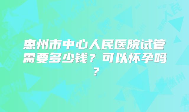 惠州市中心人民医院试管需要多少钱？可以怀孕吗？