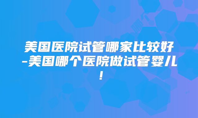 美国医院试管哪家比较好-美国哪个医院做试管婴儿！