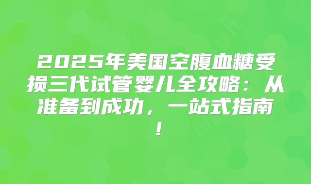 2025年美国空腹血糖受损三代试管婴儿全攻略：从准备到成功，一站式指南！