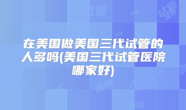 在美国做美国三代试管的人多吗(美国三代试管医院哪家好)