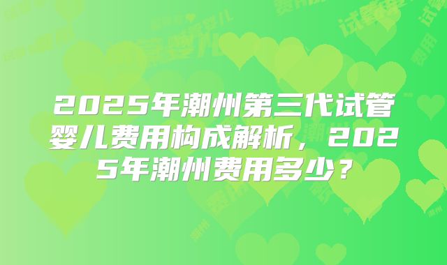 2025年潮州第三代试管婴儿费用构成解析，2025年潮州费用多少？