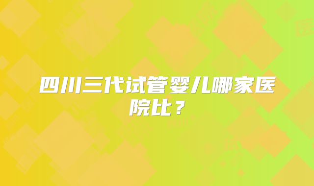 四川三代试管婴儿哪家医院比？