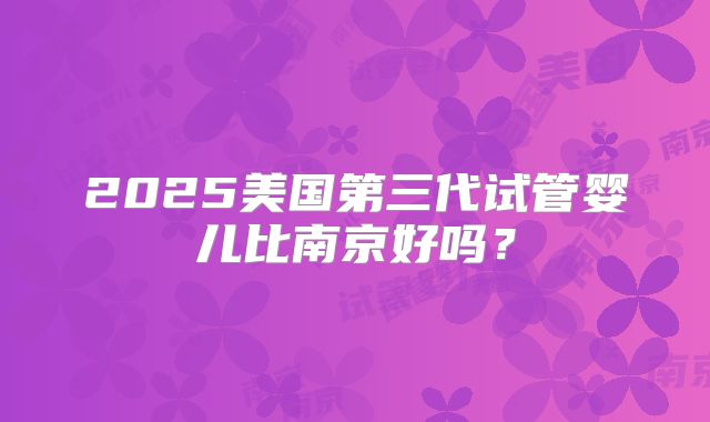 2025美国第三代试管婴儿比南京好吗？